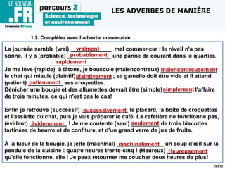 1.2. Complétez avec l’adverbe convenable.
La journée semble (vrai) _____________ mal commencer : le réveil n'a pas
sonné, il y a (probable) ______________ une panne de courant dans le quartier.
_______________
Je me lève (rapide) à tâtons, je bouscule (malencontreux) __________________
le chat qui miaule (plaintif) ___________ ; sa gamelle doit être vide et il attend
(patient) ___________ ses croquettes.
Dénicher une bougie et des allumettes devrait être (simple) _________ l'affaire
de trois minutes, ce qui n'est pas le cas!
Enfin je retrouve (successif) _______________ le placard, la boîte de croquettes
et l'assiette du chat, puis je vais préparer le café. La cafetière ne fonctionne pas,
(évident) ____________ ! Je me contente (seul) _________ de trois biscottes
tartinées de beurre et de confiture, et d'un grand verre de jus de fruits.
À la lueur de la bougie, je jette (machinal) _______________ un coup d'œil sur la
pendule de la cuisine : quatre heures trente-cinq ! (Heureux) _____________
qu'elle fonctionne, elle ! Je peux retourner me coucher deux heures de plus!
LES ADVERBES DE MANIÈRE
probablement
rapidement
malencontreusement
patiemment
plaintivement
simplement
successivement
évidemment seulement
machinalement
Heureusement
vraiment
 