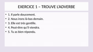 EXERCICE 1 – TROUVE L’ADVERBE
• 1. Il parle doucement.
• 2. Nous irons là-bas demain.
• 3. Elle est très gentille.
• 4. Peut-être qu’il viendra.
• 5. Tu as bien répondu.
 