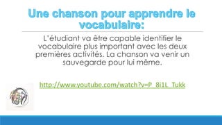 L’étudiant va être capable identifier le
vocabulaire plus important avec les deux
premières activités. La chanson va venir un
sauvegarde pour lui même.
http://www.youtube.com/watch?v=P_8i1L_Tukk
 