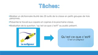 Réaliser un dictionnaire illustré des 20 outils de la classe en petits groupes de trois
personnes.
Présenter le travail aux copains et copines à la prochaine classe.
Réalisation de la question: “qu’est ce que c’est?” au public présent.
Qu’est ce que c’est?
C’est un surligneur
 
