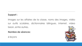 Support :
Images sur les affaires de la classe, noms des images, vidéo
sur outils scolaires, dictionnaires bilingues, internet, video
bean, entre autres.
Nombre de séances:
6 leçons
 