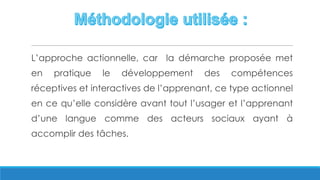 L’approche actionnelle, car la démarche proposée met
en pratique le développement des compétences
réceptives et interactives de l’apprenant, ce type actionnel
en ce qu’elle considère avant tout l’usager et l’apprenant
d’une langue comme des acteurs sociaux ayant à
accomplir des tâches.
 