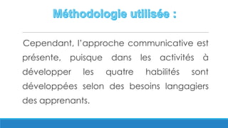 Cependant, l’approche communicative est
présente, puisque dans les activités à
développer les quatre habilités sont
développées selon des besoins langagiers
des apprenants.
 