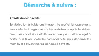 Activité de découverte :
Sensibilisation à l’aide des images : Le prof et les apprenants
vont coller les images des affaires au tableau, après les élèves
feront ses conclusions et déduiront quel peut - être le sujet à
traiter, puis ils vont coller les noms des outils pour découvrir les
mêmes. Ils peuvent mettre les noms incorrects.
 