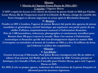 Histoire
1. Histoire de l'Agence France-Presse de 1944 à 2011 :
L'ancêtre : l'Agence Havas
L'AFP a repris les locaux et les clients du bureau de presse fondé en 1825 par Charles
Louis Havas, fils de l'inspecteur royal de la Librairie de Rouen, chargé du contrôle des
livres étrangers et devenu négociant en coton après la Révolution française.
II .Reuters :
Fondée en 1851 à Londres, l'agence de presse Reuters fait partie des agences de presse
mondiales et généralistes, activité historique qui représente une petite partie de son
chiffre d'affaires, majoritairement consacré à l'information financière.
Près de 2 400 journalistes, rédacteurs, photographes et caméramans travaillent pour
Reuters dans 196 pays à travers le monde. Mais c’est surtout à l’information
économique et financière qu’elle doit son développement depuis les années 1960.
L’entreprise est introduite en bourse de Londres en 1984 et y lève 52 millions de livres
qui l'aideront à réaliser des acquisitions.
•Histoire :
A. Les débuts :
Comme beaucoup d'Allemands, Paul Julius Reuter, immigrant juif, fils de rabbin et
éditeur d'un journal, fuit Berlin après la révolution de 1848. Certains partent en
Amérique, lui s'installe à Paris, où il travaille pour Charles Havas, qui a créé l'agence
Havas en 1835.
En 1849, il crée sa propre agence, traduisant des informations de la presse française en
allemand pour les journaux régionaux.
 