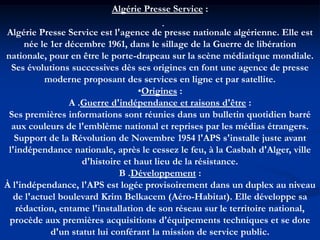 .
Algérie Presse Service :
Algérie Presse Service est l'agence de presse nationale algérienne. Elle est
née le 1er décembre 1961, dans le sillage de la Guerre de libération
nationale, pour en être le porte-drapeau sur la scène médiatique mondiale.
Ses évolutions successives dès ses origines en font une agence de presse
moderne proposant des services en ligne et par satellite.
•Origines :
A .Guerre d'indépendance et raisons d'être :
Ses premières informations sont réunies dans un bulletin quotidien barré
aux couleurs de l'emblème national et reprises par les médias étrangers.
Support de la Révolution de Novembre 1954 l'APS s'installe juste avant
l'indépendance nationale, après le cessez le feu, à la Casbah d'Alger, ville
d'histoire et haut lieu de la résistance.
B .Développement :
À l'indépendance, l'APS est logée provisoirement dans un duplex au niveau
de l'actuel boulevard Krim Belkacem (Aéro-Habitat). Elle développe sa
rédaction, entame l'installation de son réseau sur le territoire national,
procède aux premières acquisitions d'équipements techniques et se dote
d'un statut lui conférant la mission de service public.
 