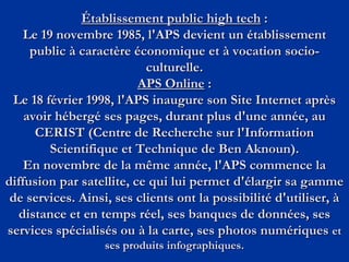 Établissement public high tech :
Le 19 novembre 1985, l'APS devient un établissement
public à caractère économique et à vocation socio-
culturelle.
APS Online :
Le 18 février 1998, l'APS inaugure son Site Internet après
avoir hébergé ses pages, durant plus d'une année, au
CERIST (Centre de Recherche sur l'Information
Scientifique et Technique de Ben Aknoun).
En novembre de la même année, l'APS commence la
diffusion par satellite, ce qui lui permet d'élargir sa gamme
de services. Ainsi, ses clients ont la possibilité d'utiliser, à
distance et en temps réel, ses banques de données, ses
services spécialisés ou à la carte, ses photos numériques et
ses produits infographiques.
 