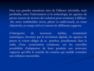 Face aux grandes mutations nées de l’alliance inévitable, mais
profitable, entre l’information et la technologie, les agences de
presse tentent de trouver des solution pour continuer à diffuser
des news multimédias (texte, photo et audiovisuel), en toute
objectivité, en temps réel et à travers les différents supports
L'émergence de nouveaux médias, notamment
numériques, favorisés par la révolution digitale, les agences de
presse se voient obliger de se pencher, actuellement, dans le
cadre d’une concertation commune, sur les nouvelles
possibilités d’adaptation de leurs produits aux nouveaux
supports qu’offre le marché du contenu qui semble connaître
une inflation incontrôlée.
 
