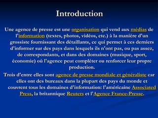 Introduction
Une agence de presse est une organisation qui vend aux médias de
l'information (textes, photos, vidéos, etc.) à la manière d'un
grossiste fournissant des détaillants, ce qui permet à ces derniers
d'informer sur des pays dans lesquels ils n'ont pas, ou pas assez,
de correspondants, et dans des domaines (musique, sport,
économie) où l'agence peut compléter ou renforcer leur propre
production.
Trois d'entre elles sont agence de presse mondiale et généraliste car
elles ont des bureaux dans la plupart des pays du monde et
couvrent tous les domaines d'information: l'américaine Associated
Press, la britannique Reuters et l'Agence France-Presse.
 