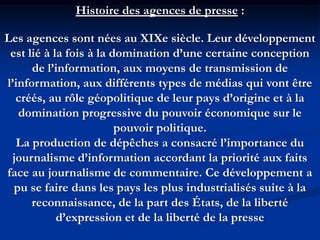 Histoire des agences de presse :
Les agences sont nées au XIXe siècle. Leur développement
est lié à la fois à la domination d’une certaine conception
de l’information, aux moyens de transmission de
l’information, aux différents types de médias qui vont être
créés, au rôle géopolitique de leur pays d’origine et à la
domination progressive du pouvoir économique sur le
pouvoir politique.
La production de dépêches a consacré l’importance du
journalisme d’information accordant la priorité aux faits
face au journalisme de commentaire. Ce développement a
pu se faire dans les pays les plus industrialisés suite à la
reconnaissance, de la part des États, de la liberté
d’expression et de la liberté de la presse
 