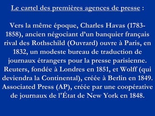 Le cartel des premières agences de presse :
Vers la même époque, Charles Havas (1783-
1858), ancien négociant d’un banquier français
rival des Rothschild (Ouvrard) ouvre à Paris, en
1832, un modeste bureau de traduction de
journaux étrangers pour la presse parisienne.
Reuters, fondée à Londres en 1851, et Wolff (qui
deviendra la Continental), créée à Berlin en 1849.
Associated Press (AP), créée par une coopérative
de journaux de l'État de New York en 1848.
 
