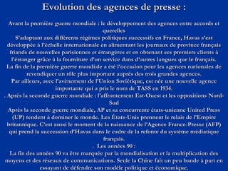 Evolution des agences de presse :
Avant la première guerre mondiale : le développement des agences entre accords et
querelles
S’adaptant aux différents régimes politiques successifs en France, Havas s’est
développée à l’échelle internationale en alimentant les journaux de province français
friands de nouvelles parisiennes et étrangères et en obtenant ses premiers clients à
l’étranger grâce à la fourniture d’un service dans d’autres langues que le français.
La fin de la première guerre mondiale a été l’occasion pour les agences nationales de
revendiquer un rôle plus important auprès des trois grandes agences.
Par ailleurs, avec l’avènement de l’Union Soviétique, est née une nouvelle agence
importante qui a pris le nom de TASS en 1934.
. Après la seconde guerre mondiale : l’affrontement Est-Ouest et les oppositions Nord-
Sud
Après la seconde guerre mondiale, AP et sa concurrente états-unienne United Press
(UP) tendent à dominer le monde. Les États-Unis prennent le relais de l’Empire
britannique. C’est aussi le moment de la naissance de l’Agence France-Presse (AFP)
qui prend la succession d’Havas dans le cadre de la refonte du système médiatique
français.
. Les années 90 :
La fin des années 90 va être marquée par la mondialisation et la multiplication des
moyens et des réseaux de communications. Seule la Chine fait un peu bande à part en
essayant de défendre son modèle politique et économique.
 