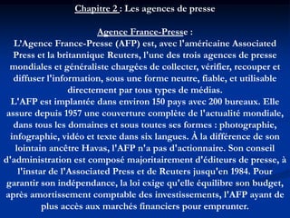 Chapitre 2 : Les agences de presse
Agence France-Presse :
L’Agence France-Presse (AFP) est, avec l'américaine Associated
Press et la britannique Reuters, l'une des trois agences de presse
mondiales et généraliste chargées de collecter, vérifier, recouper et
diffuser l'information, sous une forme neutre, fiable, et utilisable
directement par tous types de médias.
L'AFP est implantée dans environ 150 pays avec 200 bureaux. Elle
assure depuis 1957 une couverture complète de l'actualité mondiale,
dans tous les domaines et sous toutes ses formes : photographie,
infographie, vidéo et texte dans six langues. À la différence de son
lointain ancêtre Havas, l'AFP n'a pas d'actionnaire. Son conseil
d'administration est composé majoritairement d'éditeurs de presse, à
l'instar de l'Associated Press et de Reuters jusqu'en 1984. Pour
garantir son indépendance, la loi exige qu'elle équilibre son budget,
après amortissement comptable des investissements, l'AFP ayant de
plus accès aux marchés financiers pour emprunter.
 