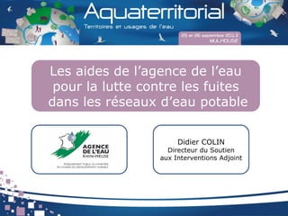 Les aides de l’agence de l’eau
pour la lutte contre les fuites
dans les réseaux d’eau potable
Didier COLIN
Directeur du Soutien
aux Interventions Adjoint
 