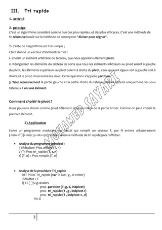III.         Tri rapide
1. Activité

2. principe
C’est un algorithme considéré comme l'un des plus rapides, et des plus efficaces. C’est une méthode de
tri récursive basée sur la méthode de conception "diviser pour régner".

 L’idée de l’algorithme est très simple ;
Etant donné un vecteur d’éléments à trier :
1. Choisir un élément arbitraire du tableau, que nous appelons élément pivot.
2. Réorganiser les éléments du tableau de sorte que tous les éléments inférieurs au pivot soient à gauche
du pivot, les éléments supérieurs au pivot soient à droite du pivot, ceux qui sont égaux soit à gauche soit à
droite et le pivot choisi entre les deux. Cette opération s’appelle partition.
3. Trier récursivement la partie gauche et la partie droite du tableau jusqu’à obtenir uniquement des sous
tableaux à un seul élément.



Comment choisir le pivot ?
Nous pouvons choisir comme pivot l’élément situé au milieu de la partie à trier. Comme on peut choisir le
premier élément.

              3) Application

Ecrire un programme modulaire en Pascal qui remplit un vecteur T, par N entiers aléatoirement
(-100<=T[i]<=100; 5<=N<=50), le trier selon la méthode de tri rapide puis l’afficher.

      Analyse du programme principal :
       3) Résultat= Proc affiche (T, n)
       2) T= Proc tri_rapide (T, 1, n)
       1) (T, n) = Proc remplir (T, n)



      Analyse de la procédure Tri_rapide
         DEF PROC Tri_rapide (var T: Tab; g , d: entier)
          Résultat = T
         1) T= [ ] Si g<d alors
                        proc partition (T, g, d, indpivot)
                        proc tri_rapide (T , g , indpivot-1)
                        proc tri_rapide (T , indpivot+1 , d)
                   Fin Si




                   3
 