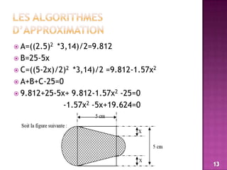 Les algorithmes d’approximationA=((2.5)2  *3,14)/2=9.812B=25-5xC=((5-2x)/2)2  *3,14)/2 =9.812-1.57x2 A+B+C-25=09.812+25-5x+ 9.812-1.57x2 -25=0                    -1.57x2 -5x+19.624=013