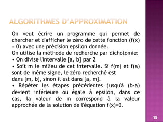 algorithmes d’approximationOn veut écrire un programme qui permet de chercher et d'afficher le zéro de cette fonction (f(x) = 0) avec une précision epsilon donnée.On utilise la méthode de recherche par dichotomie:• On divise l'intervalle [a, b] par 2• Soit m le milieu de cet intervalle. Si f(m) et f(a) sont de même signe, le zéro recherché estdans [m, b], sinon il est dans [a, m].• Répéter les étapes précédentes jusqu'à (b-a) devient inférieure ou égale à epsilon, dans ce cas, la valeur de m correspond à la valeur approchée de la solution de l'équation f(x)=0.15
