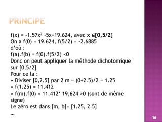 principef(x) = -1.57x2 -5x+19.624, avec x ∈[0,5/2]On a f(0) = 19.624, f(5/2) = -2.6885 d’où : f(a).f(b) = f(0).f(5/2) <0Donc on peut appliquer la méthode dichotomique sur [0,5/2]Pour ce la :• Diviser [0,2.5] par 2 m = (0+2.5)/2 = 1.25• f(1.25) = 11.412• f(m).f(0) = 11.412* 19,624 >0 (sont de même signe)Le zéro est dans [m, b]= [1.25, 2.5]…16