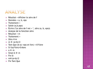 ANALYSERésultat = Afficher le zéro de fDonnées = a, b, epsTraitement =Saisie (a,b,eps)Écrire ("Le zéro de f est = ", zéro (a, b, eps))Analyse de la fonction zéroRésultat = mTraitement =Zéro mm  (a+b)/2Tant Que (b-a) >eps et f(m) <>0 FaireSi f(a)*f(m)>0 Alorsa  mSinon b  mFin Sim(a+b)/2Fin Tant Que17