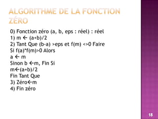 Algorithme de la fonction zéro0) Fonction zéro (a, b, eps : réel) : réel1) m  (a+b)/22) Tant Que (b-a) >eps et f(m) <>0 FaireSi f(a)*f(m)>0 Alorsa  mSinon b m, Fin Sim(a+b)/2Fin Tant Que3) Zérom4) Fin zéro18