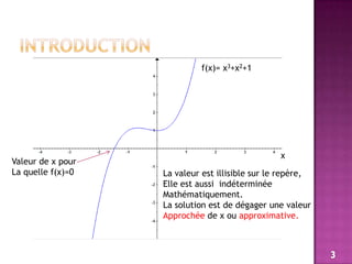 Introductionf(x)= x3+x2+1xValeur de x pourLa quelle f(x)=0La valeur est illisible sur le repère,Elle est aussi  indéterminée Mathématiquement.La solution est de dégager une valeurApprochée de x ou approximative.3