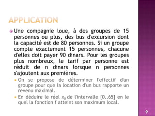 ApplicationUne compagnie loue, à des groupes de 15 personnes ou plus, des bus d'excursion dont la capacité est de 80 personnes. Si un groupe compte exactement 15 personnes, chacune d'elles doit payer 90 dinars. Pour les groupes plus nombreux, le tarif par personne est réduit de n dinars lorsque n personnes s'ajoutent aux premières.On se propose de déterminer l'effectif d'un groupe pour que la location d'un bus rapporte un revenu maximal.En déduire le réel x0 de l'intervalle [0..65] en le quel la fonction f atteint son maximum local.9