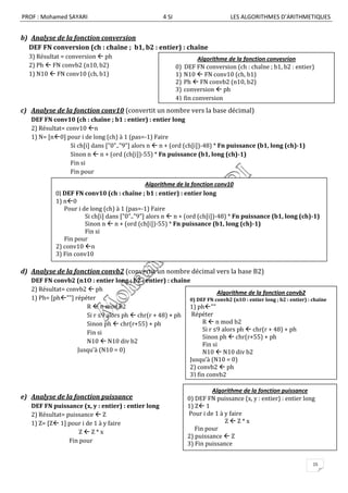 PROF : Mohamed SAYARI                                 4 SI                         LES ALGORITHMES D’ARITHMETIQUES


b) Analyse de la fonction conversion
  DEF FN conversion (ch : chaîne ; b1, b2 : entier) : chaîne
  3) Résultat = conversion  ph                                         Algorithme de la fonction convesrion
  2) Ph  FN convb2 (n10, b2)                                0)   DEF FN conversion (ch : chaîne ; b1, b2 : entier)
  1) N10  FN conv10 (ch, b1)                                1)   N10  FN conv10 (ch, b1)
                                                             2)   Ph  FN convb2 (n10, b2)
                                                             3)   conversion  ph
                                                             4)   fin conversion
c) Analyse de la fonction conv10 (convertit un nombre vers la base décimal)
   DEF FN conv10 (ch : chaîne ; b1 : entier) : entier long
   2) Résultat= conv10 n
   1) N= [n0] pour i de long (ch) à 1 (pas=-1) Faire
                 Si ch[i] dans ["0".."9"] alors n  n + (ord (ch[i])-48) * Fn puissance (b1, long (ch)-1)
                 Sinon n  n + (ord (ch[i])-55) * Fn puissance (b1, long (ch)-1)
                 Fin si
                 Fin pour
                                                Algorithme de la fonction conv10
            0) DEF FN conv10 (ch : chaîne ; b1 : entier) : entier long
            1) n0
               Pour i de long (ch) à 1 (pas=-1) Faire
                       Si ch[i] dans ["0".."9"] alors n  n + (ord (ch[i])-48) * Fn puissance (b1, long (ch)-1)
                       Sinon n  n + (ord (ch[i])-55) * Fn puissance (b1, long (ch)-1)
                       Fin si
               Fin pour
            2) conv10 n
            3) Fin conv10

d) Analyse de la fonction convb2 (convertit un nombre décimal vers la base B2)
   DEF FN convb2 (n1O : entier long ; b2 : entier) : chaîne
   2) Résultat= convb2  ph
                                                                      Algorithme de la fonction convb2
   1) Ph= [ph""] répéter                                  0) DEF FN convb2 (n1O : entier long ; b2 : entier) : chaîne
                      R  n mod b2                         1) ph""
                      Si r ≤9 alors ph  chr(r + 48) + ph   Répéter
                      Sinon ph  chr(r+55) + ph                 R  n mod b2
                      Fin si                                    Si r ≤9 alors ph  chr(r + 48) + ph
                                                                Sinon ph  chr(r+55) + ph
                      N10  N10 div b2                          Fin si
                   Jusqu’à (N10 = 0)                            N10  N10 div b2
                                                           Jusqu’à (N10 = 0)
                                                           2) convb2  ph
                                                           3) fin convb2

                                                                            Algorithme de la fonction puissance
e) Analyse de la fonction puissance                                0) DEF FN puissance (x, y : entier) : entier long
   DEF FN puissance (x, y : entier) : entier long                  1) Z 1
   2) Résultat= puissance  Z                                      Pour i de 1 à y faire
   1) Z= [Z 1] pour i de 1 à y faire                                            ZZ*x
                                                                      Fin pour
                     ZZ*x
                                                                   2) puissance  Z
                 Fin pour                                          3) Fin puissance


                                                                                                                   15
 