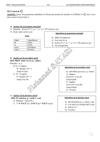 PROF : Mohamed SAYARI                              4 SI                       LES ALGORITHMES D’ARITHMETIQUES


III.3 Calcul de
Activité1 : écrire un programme modulaire en Pascal qui permet de calculer et d’afficher le              avec n et p
deux entiers tel que 0≤p≤ n



    a) Analyse du programme principal
    2) Résultat = Ecrire ("C (", p, ",", n, ")=", FN calcul (n, p))
    3) (N,p)= proc saisir (n, p)
                                                                Algorithme du programme principal
                       TDOG
                                                          0)   DEBUT arrangement
         Objet             Type/Nature                    1)   Proc saisir (n, p)
         N                 Entier                         2)   Ecrire ("C (", p, ",", n, ")=", FN calcul (n, p))
         p                 entier                         3)   Fin arrangement
         saisir            procédure
         calcul            fonction



    b) Analyse de la procédure saisir
    DEF PROC saisir var (n, p : entier)
    Résultat = n, p
       2) N= [ ] répéter
                                                                            Algorithme de la procédure saisir
            N= donnée ("N=")
            Jusqu’à (n≥p)                                                     0) DEF PROC saisir (var n, p : entier)
       1) P= [ ] répéter                                                      1) Répéter
            P= donnée ("P= ")                                                 Ecrire ("P= "), lire (P)
            Jusqu’à (p ≥0)                                                    Jusqu’à (p≥0)
                                                                              2) Répéter
                                                                              Ecrire ("N= "), lire (N)
                                                                              Jusqu’à (N≥p)
                                                                              3) Fin saisir


    c) Analyse de la fonction calcul
     DEF FN calcul (n, p : entier) : real                                   Algorithme de la fonction calcul
       2) Résultat = calcul  c
                                                                            0)   DEF FN CALCUL (n, p : entier) : réel
       1) C  FACT (n) / (FACT (p) * FACT (n-p))
                                                                            1)   C  FACT (n) / (FAT(p)*FACT (n-p))
                                                                            2)   CALCUL  c
                                                                            3)   Fin calcul




                                                                                                                3
 
