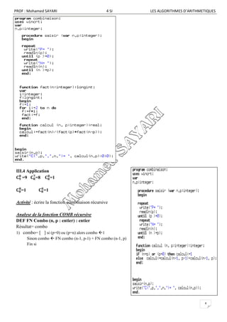 PROF : Mohamed SAYARI                             4 SI          LES ALGORITHMES D’ARITHMETIQUES




III.4 Application
    =9    =8      =1

   =1           =1

Activité : écrire la fonction combinaison récursive

Analyse de la fonction COMB récursive
DEF FN Combo (n, p : entier) : entier
Résultat= combo
1) combo= [ ] si (p=0) ou (p=n) alors combo 1
        Sinon combo  FN combo (n-1, p-1) + FN combo (n-1, p)
        Fin si




                                                                                         4
 
