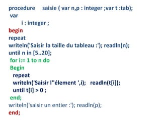 procedure saisie ( var n,p : integer ;var t :tab);
var
i : integer ;
begin
repeat
writeln('Saisir la taille du tableau :'); readln(n);
until n in [5..20];
for i:= 1 to n do
Begin
repeat
writeln('Saisir l''élement ',i); readln(t[i]);
until t[i] > 0 ;
end;
writeln('saisir un entier :'); readln(p);
end;
 