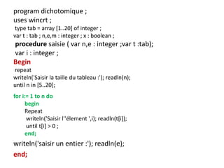 program dichotomique ;
uses wincrt ;
type tab = array [1..20] of integer ;
var t : tab ; n,e,m : integer ; x : boolean ;
procedure saisie ( var n,e : integer ;var t :tab);
var i : integer ;
Begin
repeat
writeln('Saisir la taille du tableau :'); readln(n);
until n in [5..20];
for i:= 1 to n do
begin
Repeat
writeln('Saisir l''élement ',i); readln(t[i]);
until t[i] > 0 ;
end;
writeln('saisir un entier :'); readln(e);
end;
 
