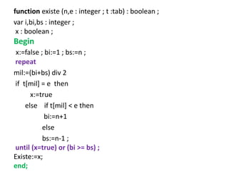 function existe (n,e : integer ; t :tab) : boolean ;
var i,bi,bs : integer ;
x : boolean ;
Begin
x:=false ; bi:=1 ; bs:=n ;
repeat
mil:=(bi+bs) div 2
if t[mil] = e then
x:=true
else if t[mil] < e then
bi:=n+1
else
bs:=n-1 ;
until (x=true) or (bi >= bs) ;
Existe:=x;
end;
 