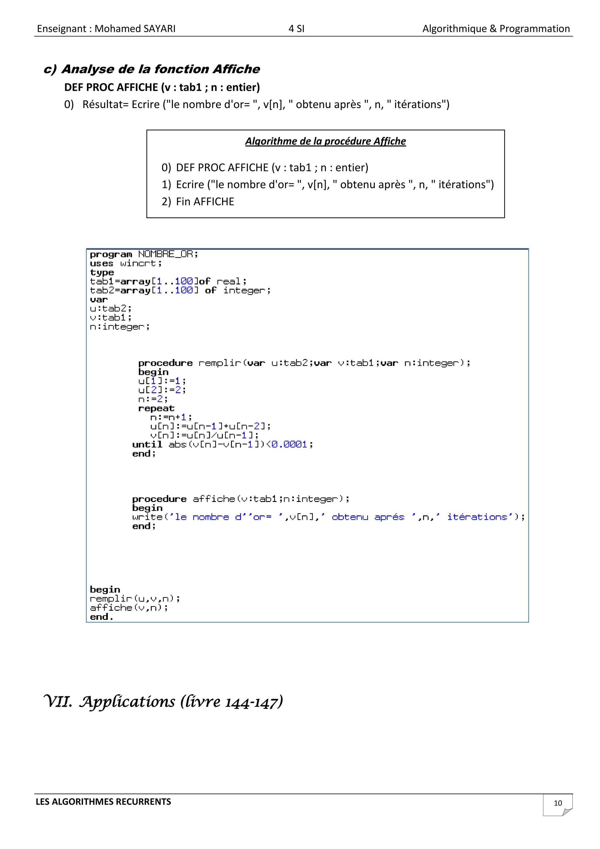 Enseignant : Mohamed SAYARI                         4 SI                         Algorithmique & Programmation


 c) Analyse de la fonction Affiche
     DEF PROC AFFICHE (v : tab1 ; n : entier)
     0) Résultat= Ecrire ("le nombre d'or= ", v[n], " obtenu après ", n, " itérations")


                                           Algorithme de la procédure Affiche

                         0) DEF PROC AFFICHE (v : tab1 ; n : entier)
                         1) Ecrire ("le nombre d'or= ", v[n], " obtenu après ", n, " itérations")
                         2) Fin AFFICHE




 VII. Applications (livre 144-147)




LES ALGORITHMES RECURRENTS                                                                                10
 