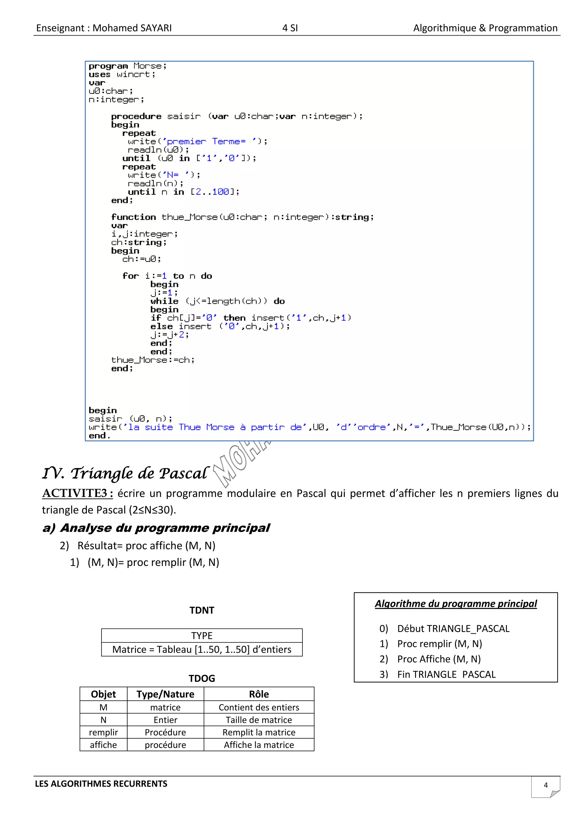 Enseignant : Mohamed SAYARI                             4 SI             Algorithmique & Programmation




 IV. Triangle de Pascal
 ACTIVITE3 : écrire un programme modulaire en Pascal qui permet d’afficher les n premiers lignes du
 triangle de Pascal (2≤N≤30).
 a) Analyse du programme principal
    2) Résultat= proc affiche (M, N)
      1) (M, N)= proc remplir (M, N)


                                                                Algorithme du programme principal
                                  TDNT
                                                                 0)   Début TRIANGLE_PASCAL
                                TYPE
                                                                 1)   Proc remplir (M, N)
               Matrice = Tableau [1..50, 1..50] d’entiers
                                                                 2)   Proc Affiche (M, N)
                              TDOG                               3)   Fin TRIANGLE_PASCAL
          Objet     Type/Nature                 Rôle
             M         matrice           Contient des entiers
             N          Entier             Taille de matrice
          remplir     Procédure           Remplit la matrice
          affiche     procédure           Affiche la matrice


LES ALGORITHMES RECURRENTS                                                                          4
 