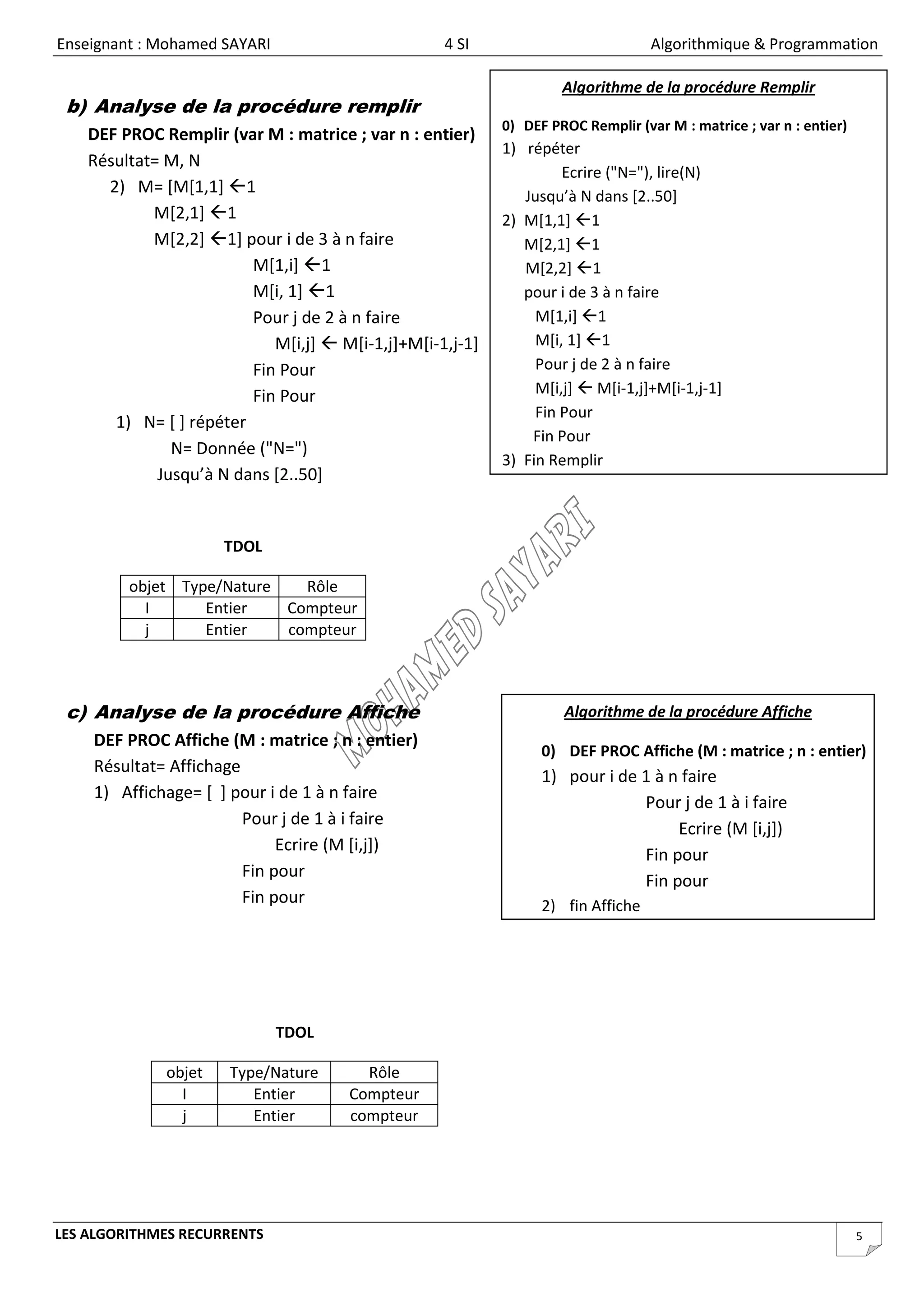 Enseignant : Mohamed SAYARI                        4 SI                           Algorithmique & Programmation

                                                                    Algorithme de la procédure Remplir
 b) Analyse de la procédure remplir
                                                           0) DEF PROC Remplir (var M : matrice ; var n : entier)
    DEF PROC Remplir (var M : matrice ; var n : entier)
                                                           1) répéter
    Résultat= M, N
                                                                    Ecrire ("N="), lire(N)
      2) M= [M[1,1] 1                                        Jusqu’à N dans [2..50]
            M[2,1] 1                                      2) M[1,1] 1
            M[2,2] 1] pour i de 3 à n faire                  M[2,1] 1
                         M[1,i] 1                            M[2,2] 1
                         M[i, 1] 1                           pour i de 3 à n faire
                         Pour j de 2 à n faire                  M[1,i] 1
                            M[i,j]  M[i-1,j]+M[i-1,j-1]        M[i, 1] 1
                         Fin Pour                               Pour j de 2 à n faire
                         Fin Pour                               M[i,j]  M[i-1,j]+M[i-1,j-1]
                                                                Fin Pour
       1) N= [ ] répéter
                                                               Fin Pour
               N= Donnée ("N=")
                                                           3) Fin Remplir
             Jusqu’à N dans [2..50]


                      TDOL

         objet Type/Nature   Rôle
           I      Entier   Compteur
           j      Entier   compteur



 c) Analyse de la procédure Affiche                                 Algorithme de la procédure Affiche
    DEF PROC Affiche (M : matrice ; n : entier)
                                                                 0) DEF PROC Affiche (M : matrice ; n : entier)
    Résultat= Affichage
                                                                 1) pour i de 1 à n faire
    1) Affichage= [ ] pour i de 1 à n faire
                                                                              Pour j de 1 à i faire
                        Pour j de 1 à i faire
                                                                                   Ecrire (M [i,j])
                             Ecrire (M [i,j])
                                                                              Fin pour
                        Fin pour
                                                                              Fin pour
                        Fin pour                                 2) fin Affiche




                              TDOL

              objet   Type/Nature       Rôle
                I        Entier       Compteur
                j        Entier       compteur




LES ALGORITHMES RECURRENTS                                                                                          5
 