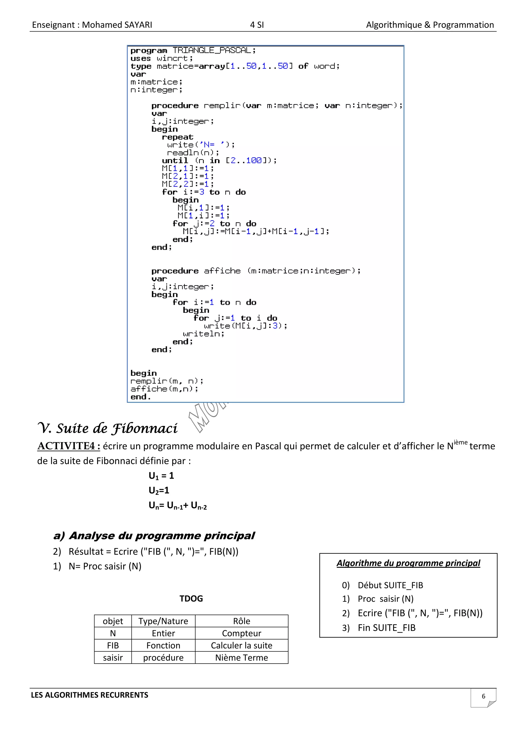 Enseignant : Mohamed SAYARI                           4 SI                 Algorithmique & Programmation




 V. Suite de Fibonnaci
 ACTIVITE4 : écrire un programme modulaire en Pascal qui permet de calculer et d’afficher le Nième terme
 de la suite de Fibonnaci définie par :
                            U1 = 1
                            U2=1
                            Un= Un-1+ Un-2

    a) Analyse du programme principal
    2) Résultat = Ecrire ("FIB (", N, ")=", FIB(N))
    1) N= Proc saisir (N)                                           Algorithme du programme principal

                                                                     0) Début SUITE_FIB
                                    TDOG                             1) Proc saisir (N)
                                                                     2) Ecrire ("FIB (", N, ")=", FIB(N))
                objet    Type/Nature             Rôle
                                                                     3) Fin SUITE_FIB
                  N         Entier             Compteur
                 FIB       Fonction         Calculer la suite
                saisir    procédure          Nième Terme


LES ALGORITHMES RECURRENTS                                                                              6
 