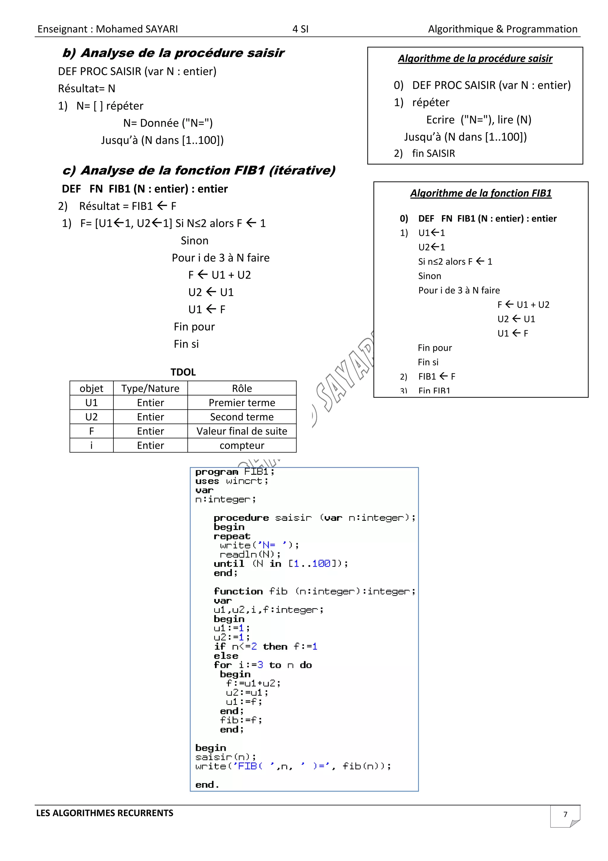 Enseignant : Mohamed SAYARI                            4 SI          Algorithmique & Programmation

    b) Analyse de la procédure saisir                         Algorithme de la procédure saisir
    DEF PROC SAISIR (var N : entier)
    Résultat= N                                               0) DEF PROC SAISIR (var N : entier)
    1) N= [ ] répéter                                         1) répéter
                 N= Donnée ("N=")                                   Ecrire ("N="), lire (N)
            Jusqu’à (N dans [1..100])                           Jusqu’à (N dans [1..100])
                                                              2) fin SAISIR
    c) Analyse de la fonction FIB1 (itérative)
     DEF FN FIB1 (N : entier) : entier                           Algorithme de la fonction FIB1
    2) Résultat = FIB1  F
                                                               0) DEF FN FIB1 (N : entier) : entier
     1) F= [U11, U21] Si N≤2 alors F  1
                                                               1) U11
                            Sinon                                 U21
                         Pour i de 3 à N faire                    Si n≤2 alors F  1
                              F  U1 + U2                         Sinon
                              U2  U1                             Pour i de 3 à N faire
                                                                                      F  U1 + U2
                              U1  F
                                                                                      U2  U1
                          Fin pour                                                    U1  F
                          Fin si                                  Fin pour
                                                                  Fin si
                          TDOL                                 2) FIB1  F
        objet   Type/Nature            Rôle                    3) Fin FIB1
         U1        Entier        Premier terme
         U2        Entier         Second terme
          F        Entier      Valeur final de suite
          i        Entier           compteur




LES ALGORITHMES RECURRENTS                                                                            7
 
