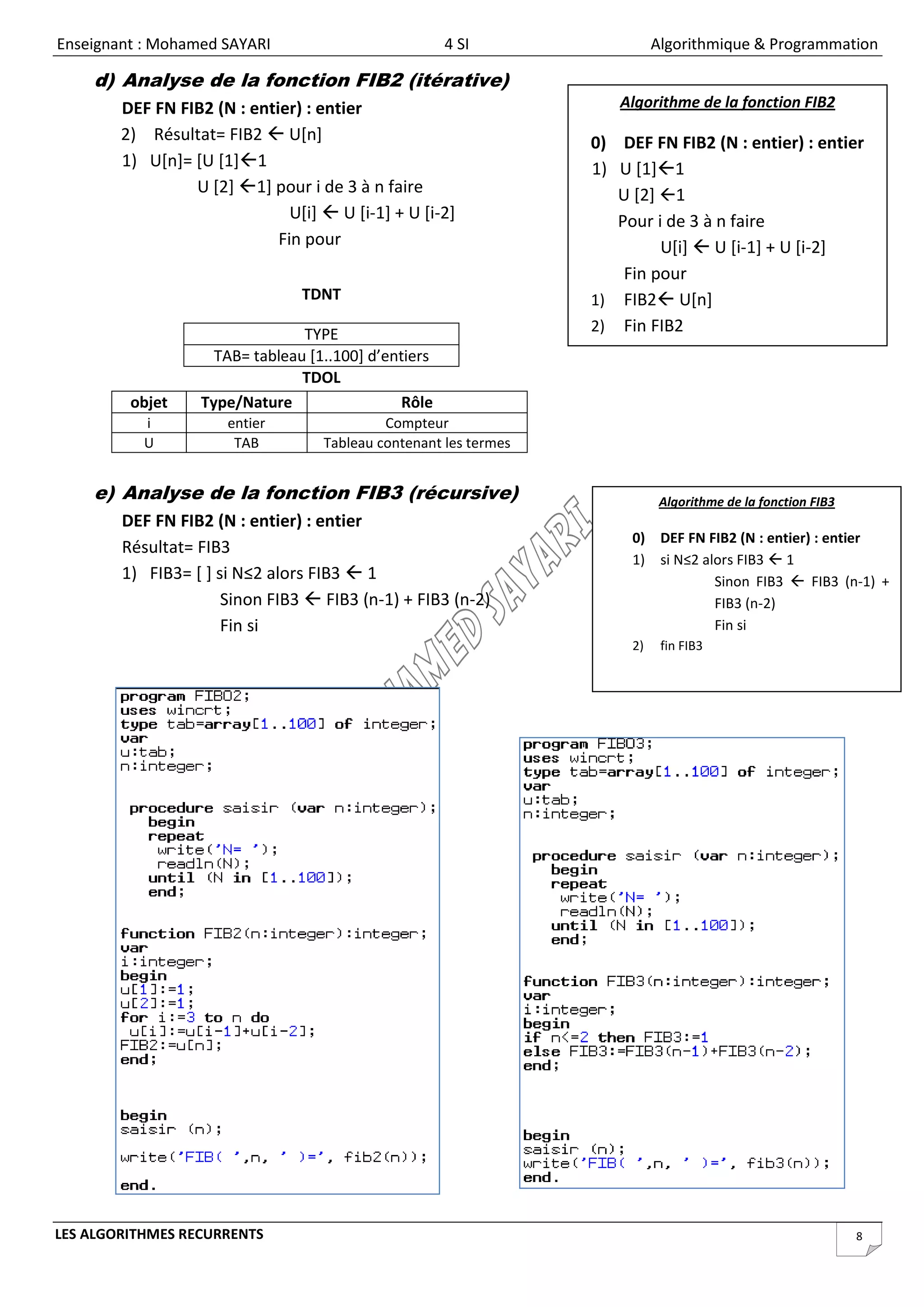 Enseignant : Mohamed SAYARI                            4 SI                  Algorithmique & Programmation

    d) Analyse de la fonction FIB2 (itérative)
        DEF FN FIB2 (N : entier) : entier                             Algorithme de la fonction FIB2
        2) Résultat= FIB2  U[n]                                   0) DEF FN FIB2 (N : entier) : entier
        1) U[n]= [U [1]1                                          1) U [1]1
                 U [2] 1] pour i de 3 à n faire                      U [2] 1
                               U[i]  U [i-1] + U [i-2]               Pour i de 3 à n faire
                             Fin pour                                       U[i]  U [i-1] + U [i-2]
                                                                       Fin pour
                                 TDNT                              1) FIB2 U[n]

                                 TYPE                              2) Fin FIB2
                     TAB= tableau [1..100] d’entiers
                                 TDOL
         objet     Type/Nature                  Rôle
           i           entier                Compteur
           U            TAB         Tableau contenant les termes


    e) Analyse de la fonction FIB3 (récursive)                                Algorithme de la fonction FIB3
        DEF FN FIB2 (N : entier) : entier
                                                                        0) DEF FN FIB2 (N : entier) : entier
        Résultat= FIB3
                                                                        1) si N≤2 alors FIB3  1
        1) FIB3= [ ] si N≤2 alors FIB3  1                                          Sinon FIB3  FIB3 (n-1) +
                      Sinon FIB3  FIB3 (n-1) + FIB3 (n-2)                          FIB3 (n-2)
                      Fin si                                                        Fin si
                                                                        2)    fin FIB3




LES ALGORITHMES RECURRENTS                                                                                     8
 