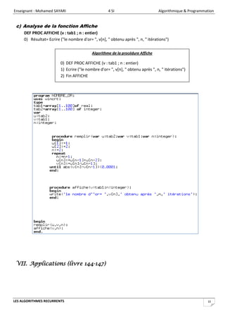 Enseignant : Mohamed SAYARI                         4 SI                         Algorithmique & Programmation


 c) Analyse de la fonction Affiche
     DEF PROC AFFICHE (v : tab1 ; n : entier)
     0) Résultat= Ecrire ("le nombre d'or= ", v[n], " obtenu après ", n, " itérations")


                                           Algorithme de la procédure Affiche

                         0) DEF PROC AFFICHE (v : tab1 ; n : entier)
                         1) Ecrire ("le nombre d'or= ", v[n], " obtenu après ", n, " itérations")
                         2) Fin AFFICHE




 VII. Applications (livre 144-147)




LES ALGORITHMES RECURRENTS                                                                                10
 