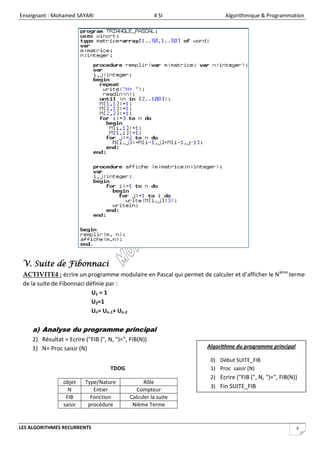 Enseignant : Mohamed SAYARI                           4 SI                 Algorithmique & Programmation




 V. Suite de Fibonnaci
 ACTIVITE4 : écrire un programme modulaire en Pascal qui permet de calculer et d’afficher le Nième terme
 de la suite de Fibonnaci définie par :
                            U1 = 1
                            U2=1
                            Un= Un-1+ Un-2

    a) Analyse du programme principal
    2) Résultat = Ecrire ("FIB (", N, ")=", FIB(N))
    1) N= Proc saisir (N)                                           Algorithme du programme principal

                                                                     0) Début SUITE_FIB
                                    TDOG                             1) Proc saisir (N)
                                                                     2) Ecrire ("FIB (", N, ")=", FIB(N))
                objet    Type/Nature             Rôle
                                                                     3) Fin SUITE_FIB
                  N         Entier             Compteur
                 FIB       Fonction         Calculer la suite
                saisir    procédure          Nième Terme


LES ALGORITHMES RECURRENTS                                                                              6
 