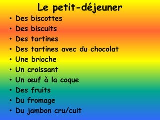 Le petit-déjeuner
• Des biscottes
• Des biscuits
• Des tartines
• Des tartines avec du chocolat
• Une brioche
• Un croissant
• Un œuf à la coque
• Des fruits
• Du fromage
• Du jambon cru/cuit