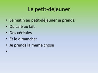 Le petit-déjeuner
• Le matin au petit-déjeuner je prends:
• Du café au lait
• Des céréales
• Et le dimanche:
• Je prends la même chose
•