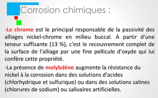 Corrosion chimiques :
-Le chrome est le principal responsable de la passivité des
alliages nickel-chrome en milieu buccal. A partir d'une
teneur suffisante (13 %), c'est le recouvrement complet de
la surface de l'alliage par une fine pellicule d'oxyde qui lui
confère cette propriété.
-La présence de molybdène augmente la résistance du
nickel à la corrosion dans des solutions d'acides
(chlorhydrique et sulfurique) ou dans des solutions salines
(chlorures de sodium) ou salivaires artificielles.
 