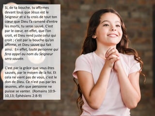 Si, de ta bouche, tu affirmes
devant tous que Jésus est le
Seigneur et si tu crois de tout ton
cœur que Dieu l’a ramené d’entre
les morts, tu seras sauvé. C’est
par le cœur, en effet, que l’on
croit, et Dieu rend juste celui qui
croit ; c’est par la bouche qu’on
affirme, et Dieu sauve qui fait
ainsi. En effet, toute personne qui
fera appel au nom du Seigneur
sera sauvée.
C'est par la grâce que vous êtes
sauvés, par le moyen de la foi. Et
cela ne vient pas de vous, c'est le
don de Dieu. Ce n'est pas par les
œuvres, afin que personne ne
puisse se vanter. (Romains 10:9-
10,13; Éphésiens 2:8-9)
 