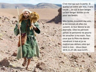 C’est moi qui suis la porte. Si
quelqu'un entre par moi, il sera
sauvé … Je suis le bon berger.
Le bon berger donne sa vie
pour ses brebis.
Mes brebis écoutent ma voix,
je les connais et elles me
suivent. Je leur donne la vie
éternelle. Elles ne périront
jamais et personne ne pourra
les arracher à ma main. Tous
ceux que le Père me donne
viendront à moi et je ne
mettrai pas dehors celui qui
vient à moi. - Jésus (Jean
10:9,11,27-28; Jean 6:37)
 