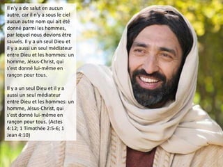 Il n’y a de salut en aucun
autre, car il n'y a sous le ciel
aucun autre nom qui ait été
donné parmi les hommes,
par lequel nous devions être
sauvés. Il y a un seul Dieu et
il y a aussi un seul médiateur
entre Dieu et les hommes: un
homme, Jésus-Christ, qui
s'est donné lui-même en
rançon pour tous.
Il y a un seul Dieu et il y a
aussi un seul médiateur
entre Dieu et les hommes: un
homme, Jésus-Christ, qui
s'est donné lui-même en
rançon pour tous. (Actes
4:12; 1 Timothée 2:5-6; 1
Jean 4:10)
 