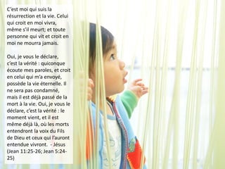 C’est moi qui suis la
résurrection et la vie. Celui
qui croit en moi vivra,
même s'il meurt; et toute
personne qui vit et croit en
moi ne mourra jamais.
Oui, je vous le déclare,
c’est la vérité : quiconque
écoute mes paroles, et croit
en celui qui m’a envoyé,
possède la vie éternelle. Il
ne sera pas condamné,
mais il est déjà passé de la
mort à la vie. Oui, je vous le
déclare, c’est la vérité : le
moment vient, et il est
même déjà là, où les morts
entendront la voix du Fils
de Dieu et ceux qui l’auront
entendue vivront. - Jésus
(Jean 11:25-26; Jean 5:24-
25)
 