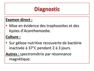 Examen direct :
• Mise en évidence des trophozoites et des
kystes d’Acanthamoeba.
Culture :
• Sur gélose nutritive recouverte de bactérie
inactivée à 37°C pendant 2 à 3 jours.
Autres : spectrométrie par résonnance
magnétique.
 