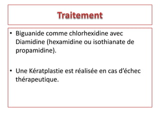 • Biguanide comme chlorhexidine avec
Diamidine (hexamidine ou isothianate de
propamidine).
• Une Kératplastie est réalisée en cas d’échec
thérapeutique.
 