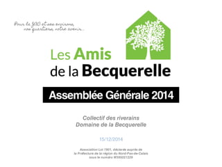 Assemblée Générale 2014 
Collectif des riverains 
Domaine de la Becquerelle 
15/12/2014 
Association Loi 1901, déclarée auprès de 
la Préfecture de la région du Nord-Pas-de-Calais 
sous le numéro W595021229 
 